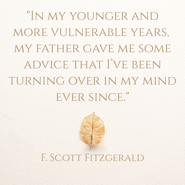 In my younger and more vulnerable years, my father gave me some advice that I’ve been turning over in my mind ever since. - F. Scott Fitzgerald