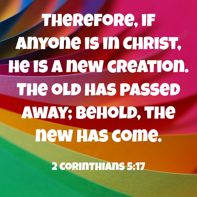 Therefore, if anyone is in Christ, he is a new creation. The old has passed away; behold, the new has come. - 2 Corinthians 5:17