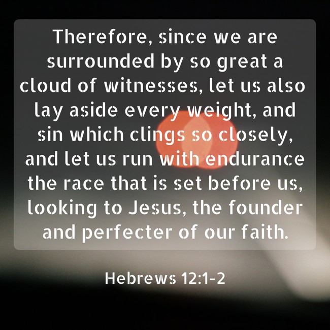 Therefore, since we are surrounded by so great a cloud of witnesses, let us also lay aside every weight, and sin which clings so closely, and let us run with endurance the race that is set before us, looking to Jesus, the founder and perfecter of our faith. - Hebrews 12:1-2