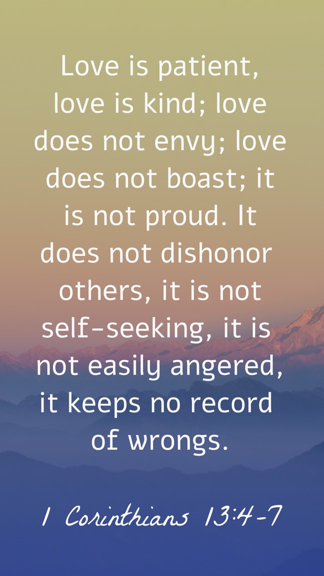 Love is patient, love is kind; love does not envy; love does not boast; it is not proud. It does not dishonor others, it is not self-seeking, it is not easily angered, it keeps no record of wrongs. - 1 Corinthians 13:4-7