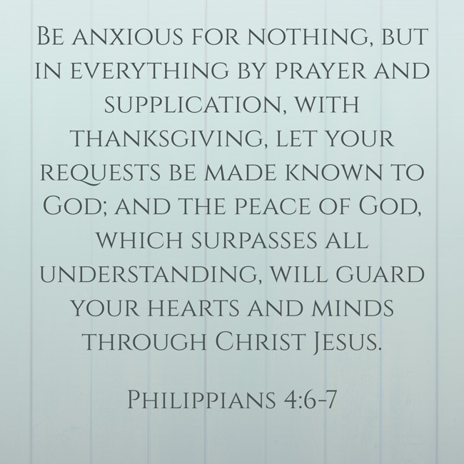 Be anxious for nothing, but in everything by prayer and supplication, with thanksgiving, let your requests be made known to God; and the peace of God, which surpasses all understanding, will guard your hearts and minds through Christ Jesus. - Philippians 4:6-7
