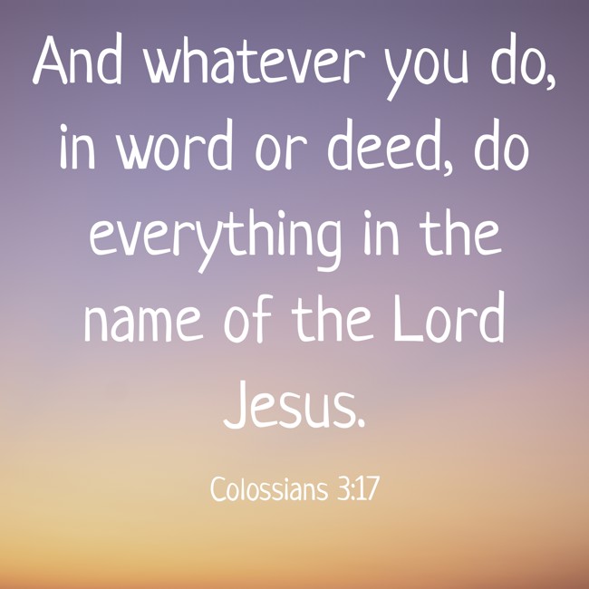 And whatever you do, in word or deed, do everything in the name of the Lord Jesus. - Colossians 3:17