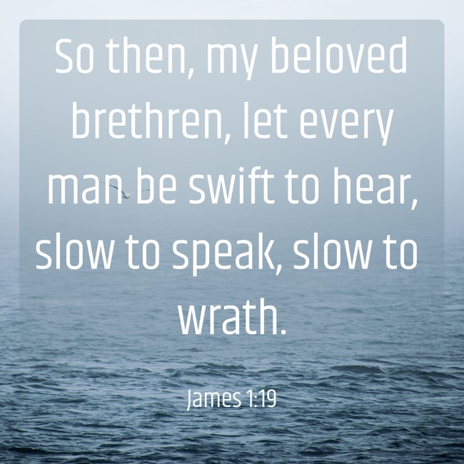 So then, my beloved brethren, let every man be swift to hear, slow to speak, slow to wrath. - James 1:19