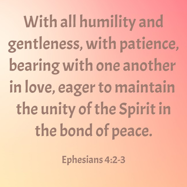 With all humility and gentleness, with patience, bearing with one another in love, eager to maintain the unity of the Spirit in the bond of peace. - Ephesians 4:2-3