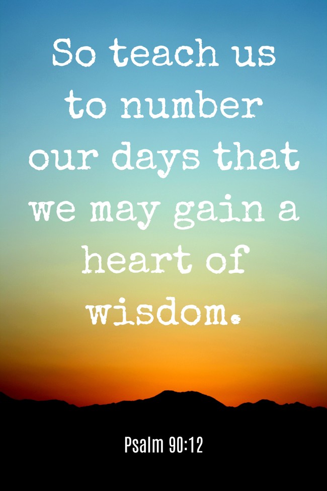So teach us to number our days that we may gain a heart of wisdom. - Psalm 90:12
