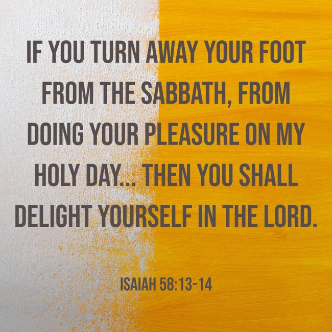 If you turn away your foot from the Sabbath, from doing your pleasure on My holy day... then you shall delight yourself in the LORD. - Isaiah 58:13-14