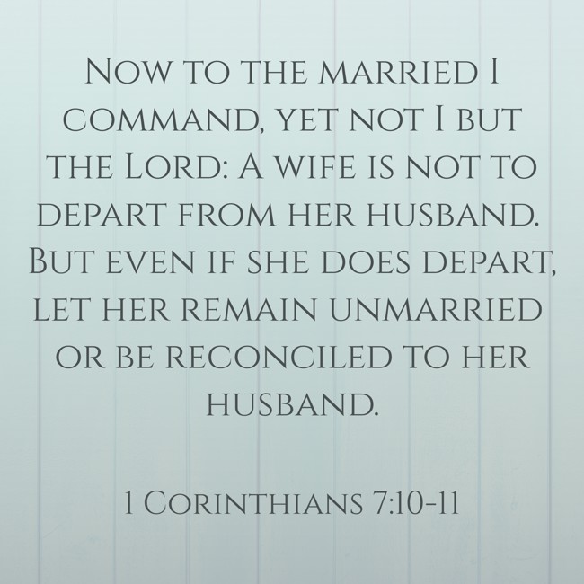 Now to the married I command, yet not I but the Lord: A wife is not to depart from her husband. But even if she does depart, let her remain unmarried or be reconciled to her husband. - 1 Corinthians 7:10-11