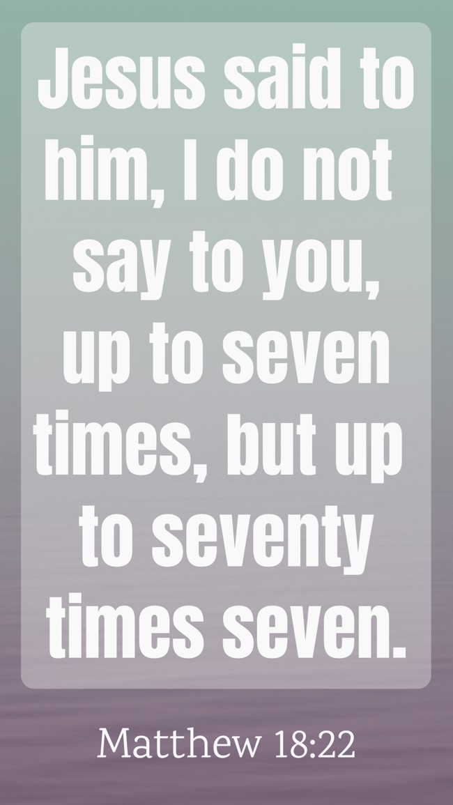 Jesus said to him, I do not say to you, up to seven times, but up to seventy times seven. - Matthew 18:22