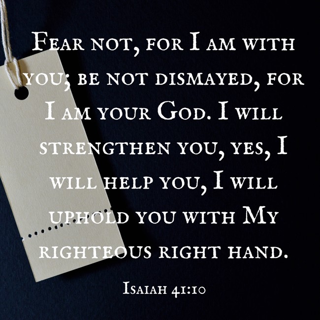Fear not, for I am with you; be not dismayed, for I am your God. I will strengthen you, yes, I will help you, I will uphold you with My righteous right hand. - Isaiah 41:10
