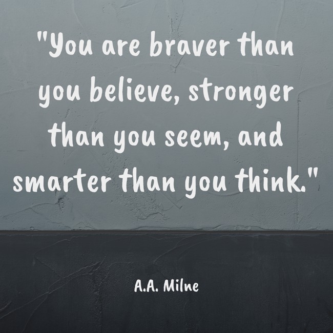 You are braver than you believe, stronger than you seem, and smarter than you think. - A.A. Milne