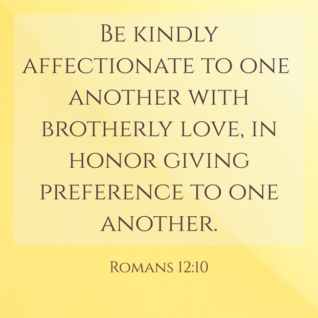 Be kindly affectionate to one another with brotherly love, in honor giving preference to one another. - Romans 12:10