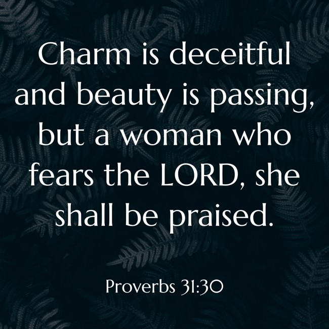 Charm is deceitful and beauty is passing, but a woman who fears the LORD, she shall be praised. - Proverbs 31:30