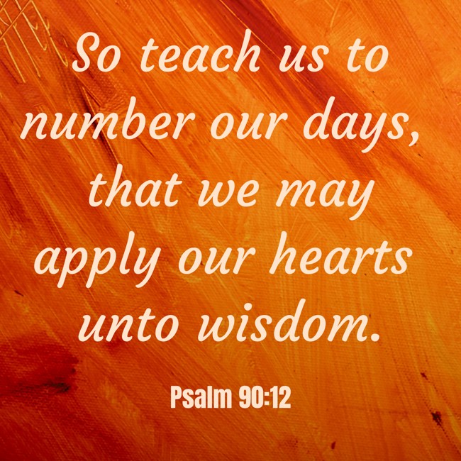 So teach us to number our days, that we may apply our hearts unto wisdom. - Psalm 90:12