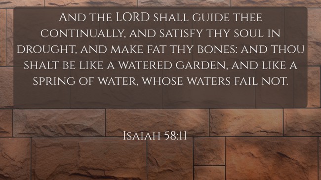 And the LORD shall guide thee continually, and satisfy thy soul in drought, and make fat thy bones: and thou shalt be like a watered garden, and like a spring of water, whose waters fail not. - Isaiah 58:11