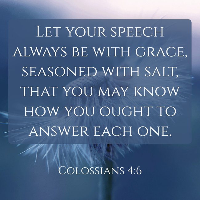 Let your speech always be with grace, seasoned with salt, that you may know how you ought to answer each one. - Colossians 4:6