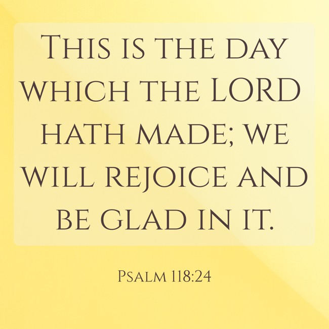 This is the day which the LORD hath made; we will rejoice and be glad in it. - Psalm 118:24
