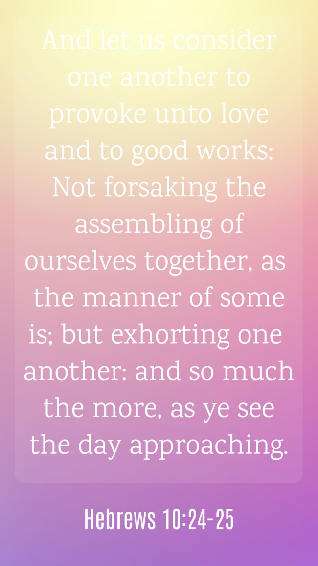 And let us consider one another to provoke unto love and to good works: Not forsaking the assembling of ourselves together, as the manner of some is; but exhorting one another: and so much the more, as ye see the day approaching. - Hebrews 10:24-25