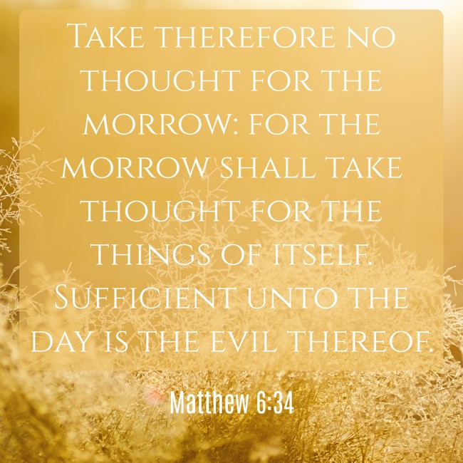 Take therefore no thought for the morrow: for the morrow shall take thought for the things of itself. Sufficient unto the day is the evil thereof. - Matthew 6:34