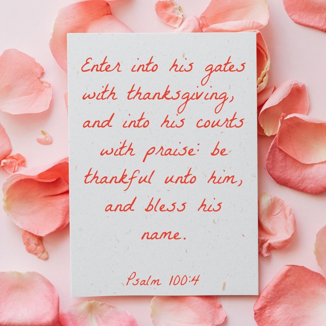 Enter into his gates with thanksgiving, and into his courts with praise: be thankful unto him, and bless his name. - Psalm 100:4