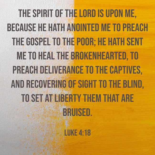 The Spirit of the Lord is upon me, because he hath anointed me to preach the gospel to the poor; he hath sent me to heal the brokenhearted, to preach deliverance to the captives, and recovering of sight to the blind, to set at liberty them that are bruised. - Luke 4:18
