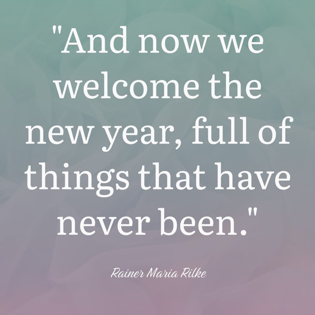And now we welcome the new year, full of things that have never been. - Rainer Maria Rilke