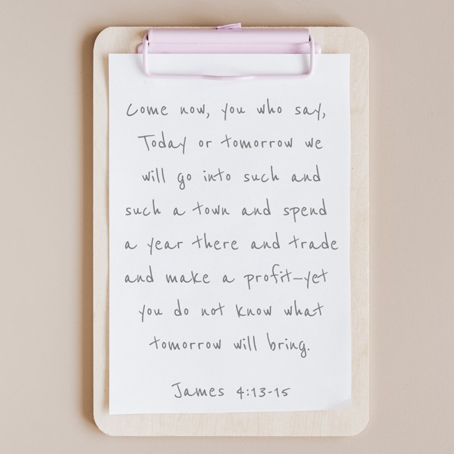 Come now, you who say, Today or tomorrow we will go into such and such a town and spend a year there and trade and make a profit—yet you do not know what tomorrow will bring. - James 4:13-15