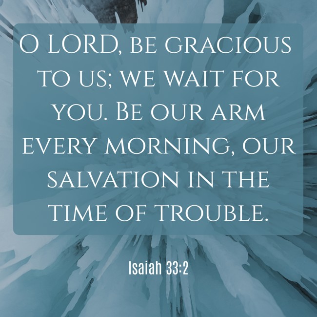 O LORD, be gracious to us; we wait for you. Be our arm every morning, our salvation in the time of trouble. - Isaiah 33:2