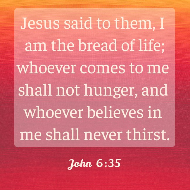 Jesus said to them, I am the bread of life; whoever comes to me shall not hunger, and whoever believes in me shall never thirst. - John 6:35