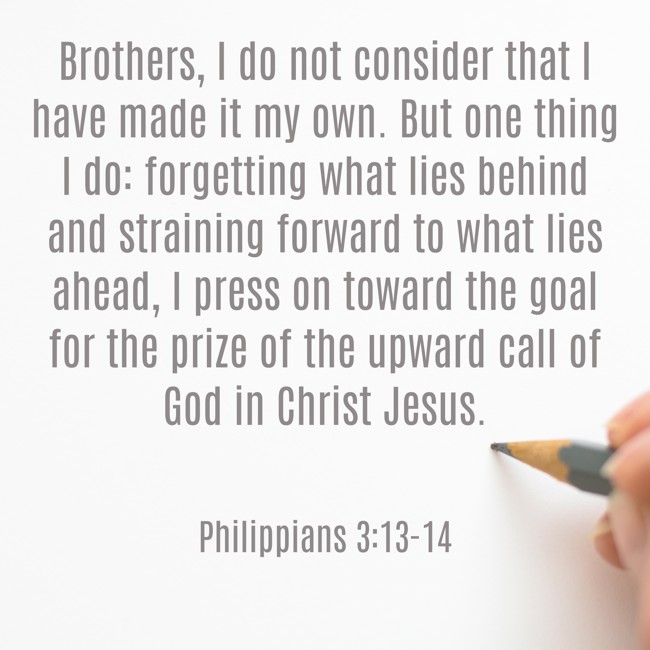 Brothers, I do not consider that I have made it my own. But one thing I do: forgetting what lies behind and straining forward to what lies ahead, I press on toward the goal for the prize of the upward call of God in Christ Jesus. - Philippians 3:13-14