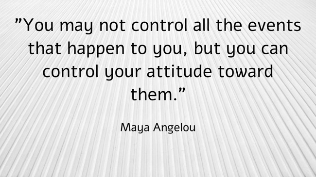 You may not control all the events that happen to you, but you can control your attitude toward them. - Maya Angelou