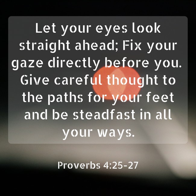  Let your eyes look straight ahead; Fix your gaze directly before you. Give careful thought to the paths for your feet and be steadfast in all your ways.   - Proverbs 4:25-27 