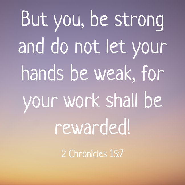  But you, be strong and do not let your hands be weak, for your work shall be rewarded!   - 2 Chronicles 15:7 