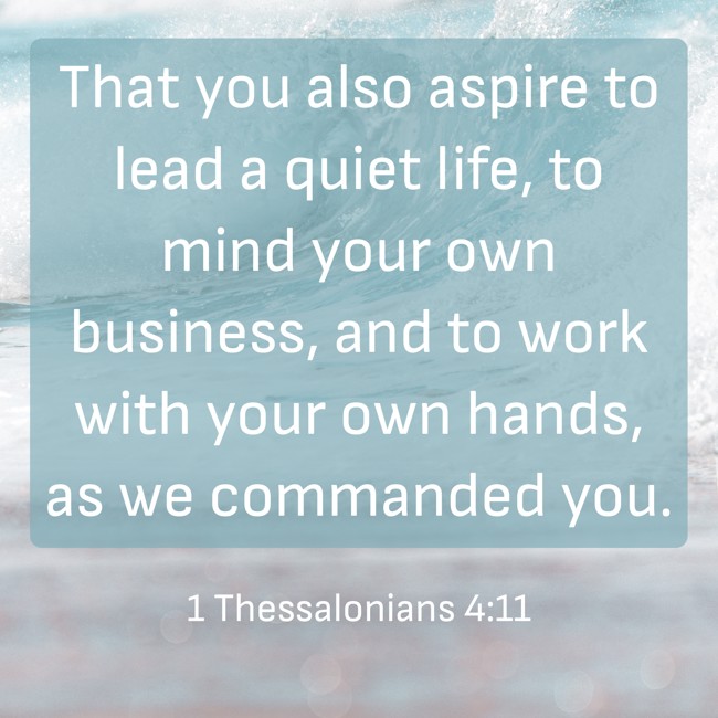  That you also aspire to lead a quiet life, to mind your own business, and to work with your own hands, as we commanded you.   - 1 Thessalonians 4:11 