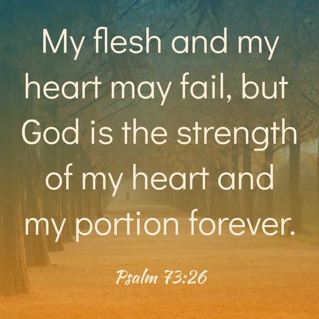 My flesh and my heart may fail, but God is the strength of my heart and my portion forever. - Psalm 73:26