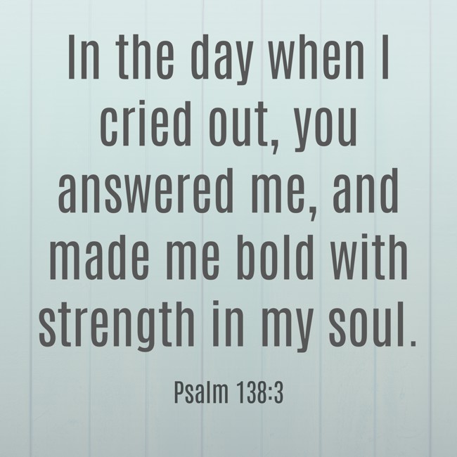 In the day when I cried out, you answered me, and made me bold with strength in my soul. - Psalm 138:3