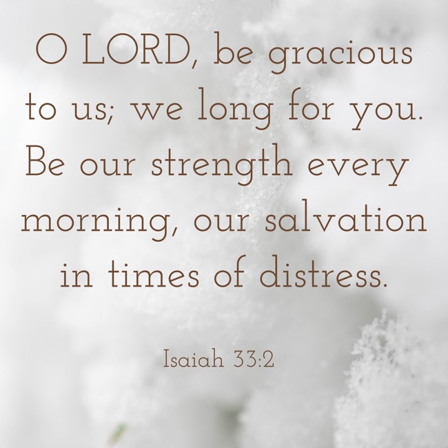 O LORD, be gracious to us; we long for you. Be our strength every morning, our salvation in times of distress. - Isaiah 33:2
