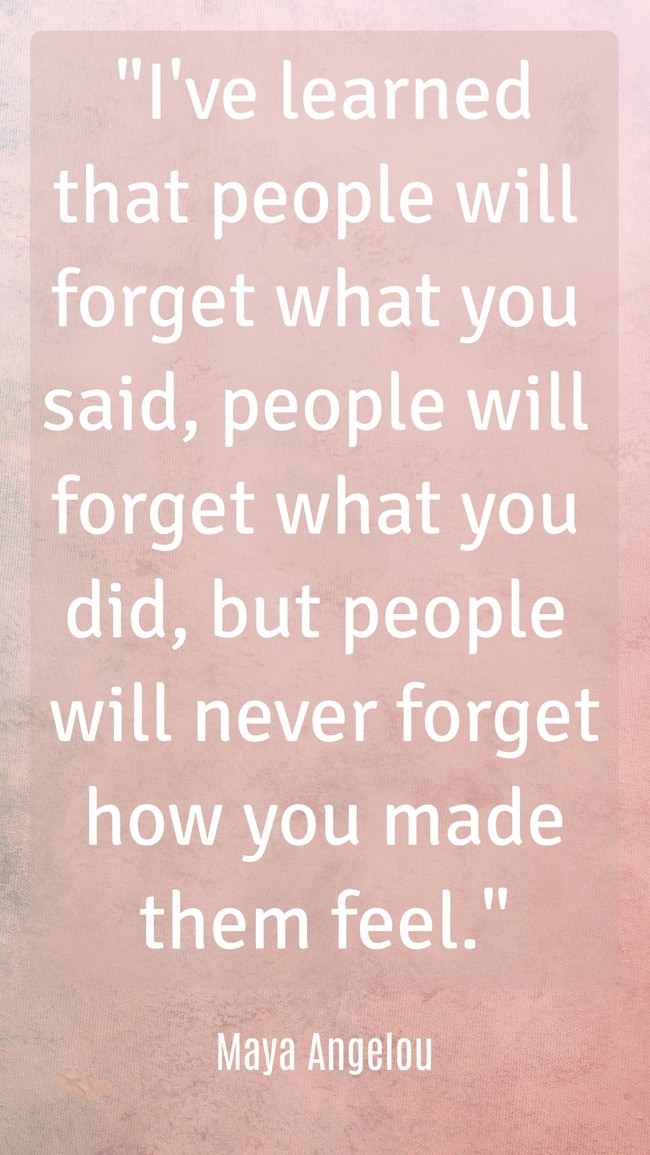 I've learned that people will forget what you said, people will forget what you did, but people will never forget how you made them feel. - Maya Angelou