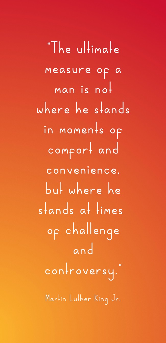 The ultimate measure of a man is not where he stands in moments of comfort and convenience, but where he stands at times of challenge and controversy. - Martin Luther King Jr.