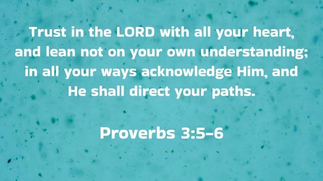 Trust in the LORD with all your heart, and lean not on your own understanding; in all your ways acknowledge Him, and He shall direct your paths. - Proverbs 3:5-6