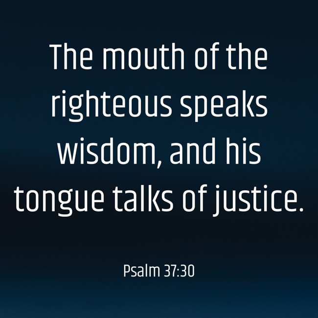 The mouth of the righteous speaks wisdom, and his tongue talks of justice. - Psalm 37:30