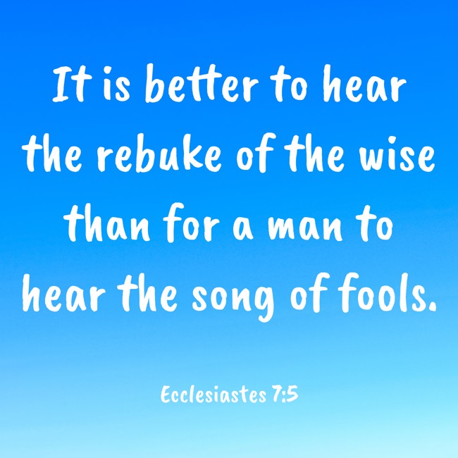 It is better to hear the rebuke of the wise than for a man to hear the song of fools. - Ecclesiastes 7:5