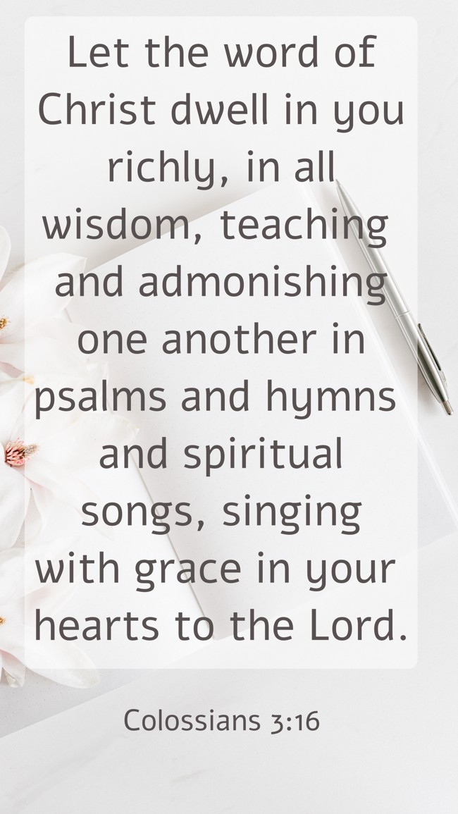 Let the word of Christ dwell in you richly, in all wisdom, teaching and admonishing one another in psalms and hymns and spiritual songs, singing with grace in your hearts to the Lord. - Colossians 3:16