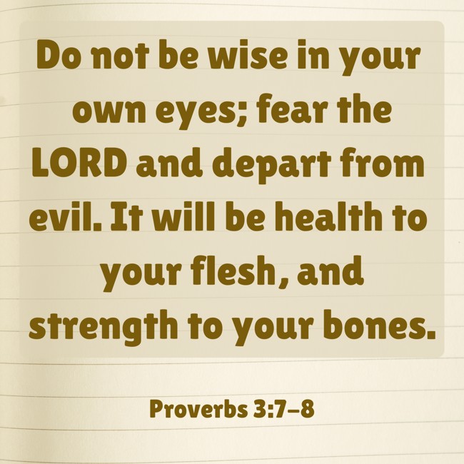 Do not be wise in your own eyes; fear the LORD and depart from evil. It will be health to your flesh, and strength to your bones. - Proverbs 3:7-8