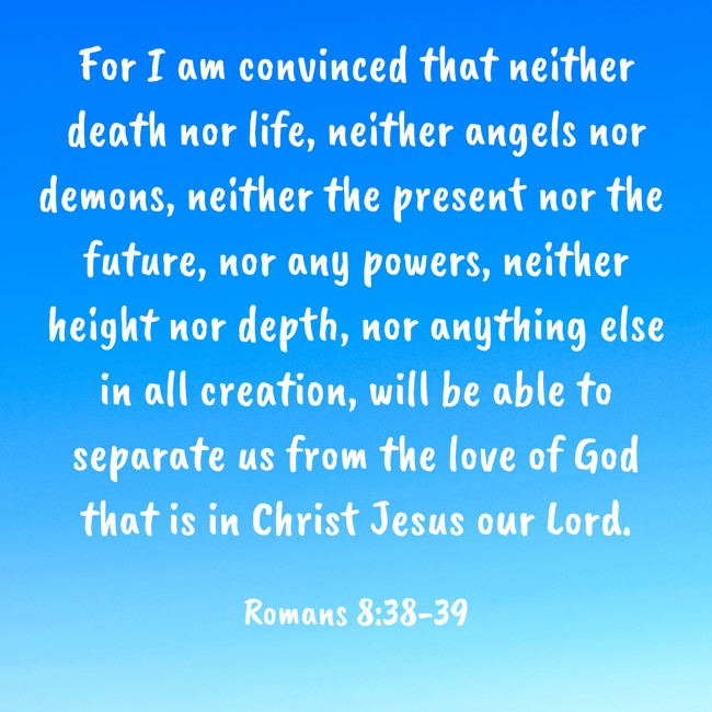 For I am convinced that neither death nor life, neither angels nor demons, neither the present nor the future, nor any powers, neither height nor depth, nor anything else in all creation, will be able to separate us from the love of God that is in Christ Jesus our Lord. - Romans 8:38-39