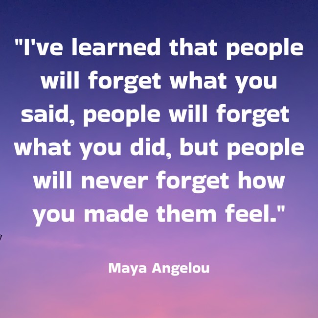 I've learned that people will forget what you said, people will forget what you did, but people will never forget how you made them feel. - Maya Angelou