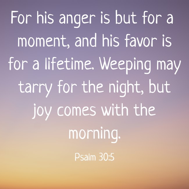 For his anger is but for a moment, and his favor is for a lifetime. Weeping may tarry for the night, but joy comes with the morning. - Psalm 30:5