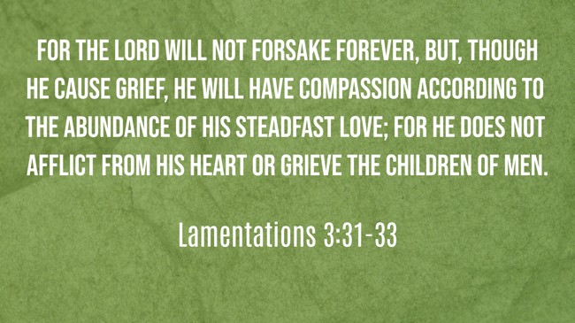 For the Lord will not forsake forever, but, though he cause grief, he will have compassion according to the abundance of his steadfast love; for he does not afflict from his heart or grieve the children of men. - Lamentations 3:31-33