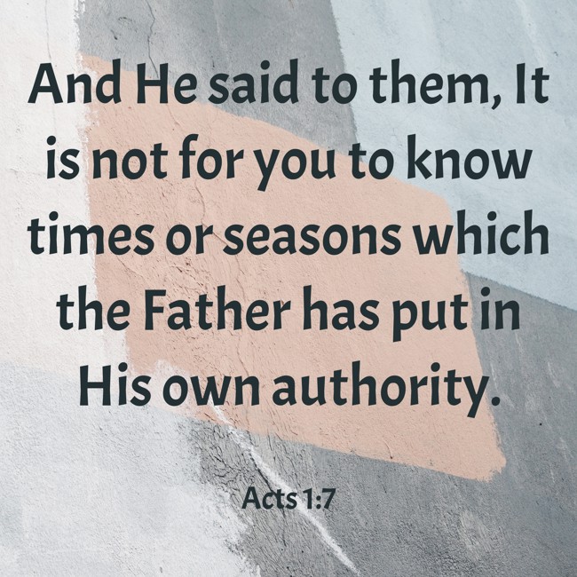 And He said to them, It is not for you to know times or seasons which the Father has put in His own authority. - Acts 1:7