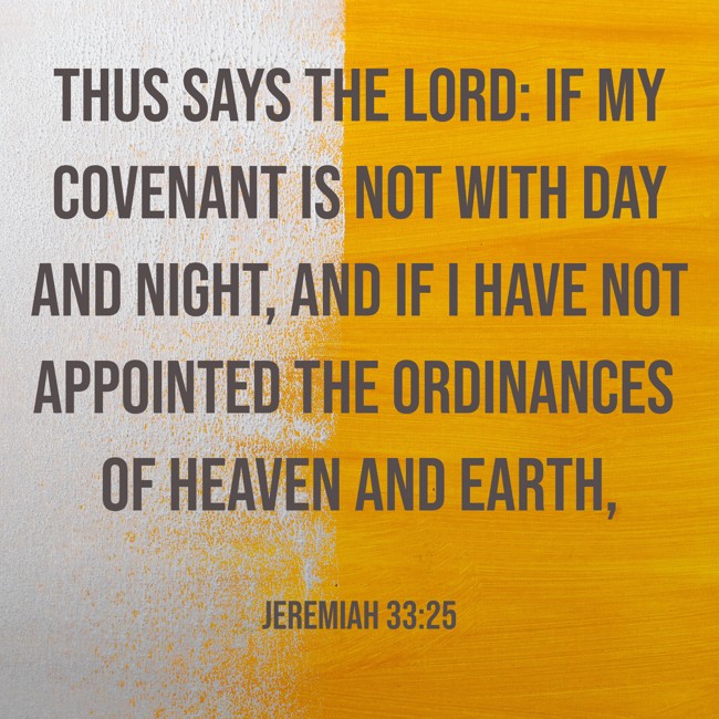 Thus says the LORD: If My covenant is not with day and night, and if I have not appointed the ordinances of heaven and earth, - Jeremiah 33:25