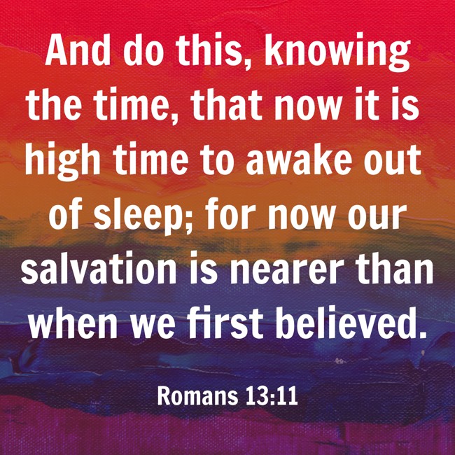 And do this, knowing the time, that now it is high time to awake out of sleep; for now our salvation is nearer than when we first believed. - Romans 13:11